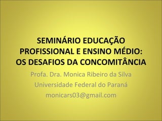 SEMINÁRIO EDUCAÇÃO PROFISSIONAL E ENSINO MÉDIO: OS DESAFIOS DA CONCOMITÂNCIA Profa. Dra. Monica Ribeiro da Silva Universidade Federal do Paraná [email_address] 