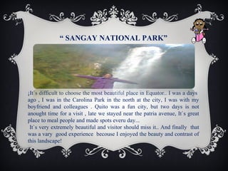 “ SANGAY NATIONAL PARK”

¡It`s difficult to choose the most beautiful place in Equator.. I was a days
ago , I was in the Carolina Park in the north at the city, I was with my
boyfriend and colleagues . Quito was a fun city, but two days is not
anought time for a visit , late we stayed near the patria avenue, It`s great
place to meal people and made spots everu day...
It`s very extremely beautiful and visitor should miss it.. And finally that
was a vary good experience becouse I enjoyed the beauty and contrast of
this landscape!

 