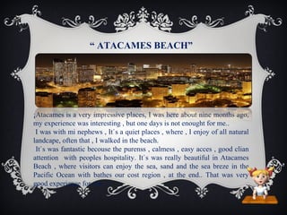 “ ATACAMES BEACH”

¡Atacames is a very impressive places, I was here about nine months ago,
my experience was interesting , but one days is not enought for me..
I was with mi nephews , It`s a quiet places , where , I enjoy of all natural
landcape, often that , I walked in the beach.
It`s was fantastic becouse the purenss , calmess , easy acces , good clian
attention with peoples hospitality. It`s was really beautiful in Atacames
Beach , where visitors can enjoy the sea, sand and the sea breze in the
Pacific Ocean with bathes our cost region , at the end.. That was very
good experience for me…!

 