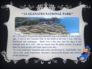 “ LLAGANATES NATIONAL PARK”

¡It`s difficult to choose the most beautiful place in Equator.. I was a days
ago , I was in the Carolina Park in the north at the city, I was with my
boyfriend and colleagues . Quito was a fun city, but two days is not
anought time for a visit , late we stayed near the patria avenue, It`s great
place to meal people and made spots everu day...
It`s very extremely beautiful and visitor should miss it.. And finally that
was a vary good experience becouse I enjoyed the beauty and contrast
of this landscape!

 
