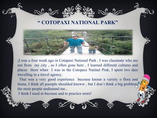“ COTOPAXI NATIONAL PARK”

¡I was a four week ago in Cotapaxi National Park , I was classmate who are
not from my city , so I often gone here , I learned different cultures and
places them when I was in the Cotopaxi Natinal Prak, I spent two dais
travelling in a travel agency.
That was a very good experience becouse knoun a variety o flora and
fauna, I think all poeople shoulded kneww , but I don`t think a big problem,
the most people undestand me..
I think I need m becouse and to practice more!

 