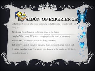 MY ALBÙN OF EXPERIENCES
Volunteer: A people who does something to held people – usually with out
being paid.
Ambittion: Somethink you really went to do in the future.
Insight: When many diffrent types or people are included in something.
Motivation: Your need or reason for doing something.
Tell a story: Later , I was , this was , and them, in the end, after that , I had.
Natinal development: Proyects to hepl inprowew the quality of life in city
around the country.

 