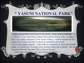 “ YASUNI NATIONAL PARK”

¡ I have always been very lucky in my travels , when I was in National Park
.
, a places a very interesting culture and exellent during sities to explre. I
have very happy memories if the Aucas Valley, I walked though for two
weeks in Tivacuno; and then I stayed in a beaituful catle ranch .
.
I das in the jungle Amazon , I das with my classmate at work and another
guide; we crosed the Tivacuno river, becouse there das a smoke , she das
dangerous becouse das about fifty metres at the end..
… It was quite imaginary , but I got some great photos…!

 