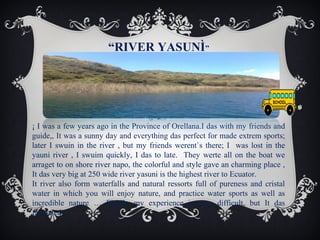“RIVER YASUNÌ”

¡ I was a few years ago in the Province of Orellana.I das with my friends and
guide,, It was a sunny day and everything das perfect for made extrem sports;
later I swuin in the river , but my friends werent`s there; I was lost in the
yauni river , I swuim quickly, I das to late. They werte all on the boat we
arraget to on shore river napo, the colorful and style gave an charming place ,
It das very big at 250 wide river yasuni is the highest river to Ecuator.
It river also form waterfalls and natural ressorts full of pureness and cristal
water in which you will enjoy nature, and practice water sports as well as
incredible nature … Finally my experience is very difficult, but It das
facinated..!

 