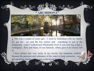 “ ARCHIDONA”

¡ This was a couple of years ago, , I went to Archidona with my family
we got the car and the bus station and something to eat in the
restaurante , Later I walked near Misahually river; It was very big, it has a
zoological , flora and fauna, It was fantastic, where gave it an exoctic fell
to.
I have always bee very lucky in my travels, but sometime stolleid ,
because the pureness and calmmess of the water to keep memories , never
get out of my family .. That was a real lesson for me.. !

 