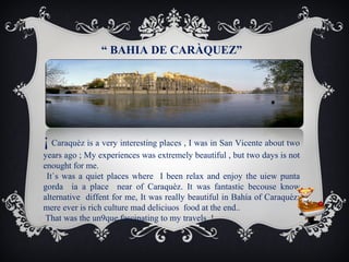 “ BAHIA DE CARÀQUEZ”

¡ Caraquèz is a very interesting places , I was in San Vicente about two
years ago ; My experiences was extremely beautiful , but two days is not
enought for me.
It`s was a quiet places where I been relax and enjoy the uiew punta
gorda ia a place near of Caraquèz. It was fantastic becouse know
alternative diffent for me, It was really beautiful in Bahía of Caraquèz;
mere ever is rich culture mad deliciuos food at the end..
That was the un9que fascinating to my travels..!

 
