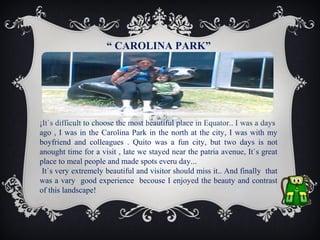 “ CAROLINA PARK”

¡It`s difficult to choose the most beautiful place in Equator.. I was a days
ago , I was in the Carolina Park in the north at the city, I was with my
boyfriend and colleagues . Quito was a fun city, but two days is not
anought time for a visit , late we stayed near the patria avenue, It`s great
place to meal people and made spots everu day...
It`s very extremely beautiful and visitor should miss it.. And finally that
was a vary good experience becouse I enjoyed the beauty and contrast
of this landscape!

 