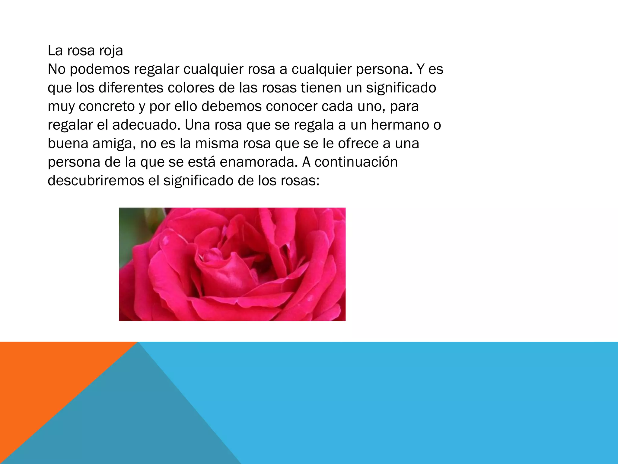 La rosa roja
No podemos regalar cualquier rosa a cualquier persona. Y es
que los diferentes colores de las rosas tienen un significado
muy concreto y por ello debemos conocer cada uno, para
regalar el adecuado. Una rosa que se regala a un hermano o
buena amiga, no es la misma rosa que se le ofrece a una
persona de la que se está enamorada. A continuación
descubriremos el significado de los rosas:
 