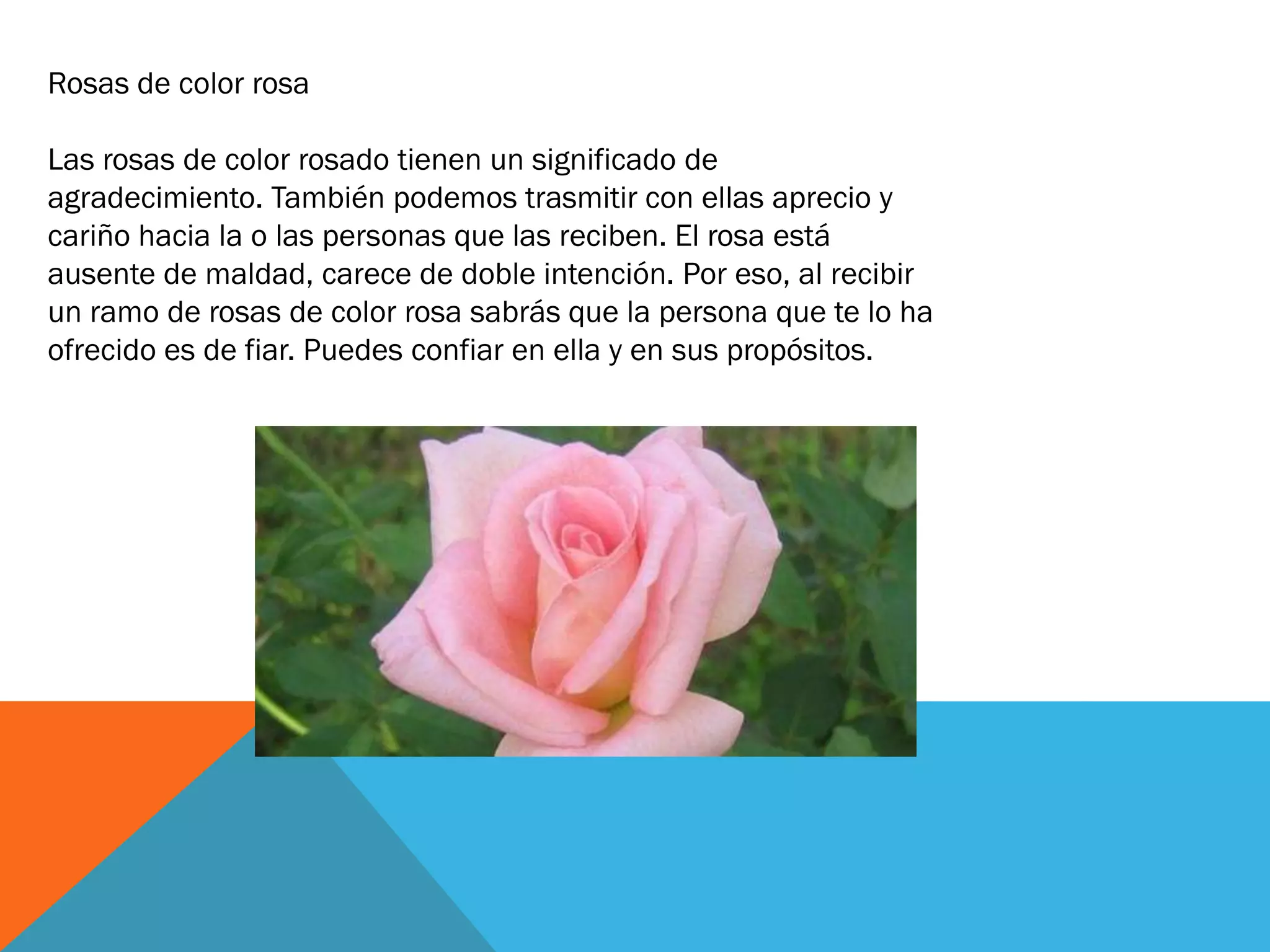 Rosas de color rosa

Las rosas de color rosado tienen un significado de
agradecimiento. También podemos trasmitir con ellas aprecio y
cariño hacia la o las personas que las reciben. El rosa está
ausente de maldad, carece de doble intención. Por eso, al recibir
un ramo de rosas de color rosa sabrás que la persona que te lo ha
ofrecido es de fiar. Puedes confiar en ella y en sus propósitos.
 