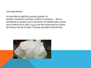 Las rosas blancas

La rosa blanca significa, pureza, guardar un
secreto, inocencia, juventud, unidad, te merezco...". Son ...