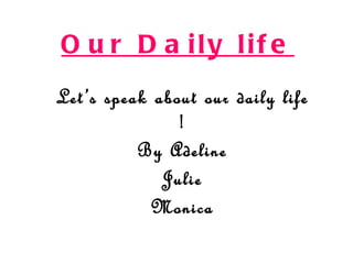 O u r D a ily lif e
Let ’s speak about our daily life
                !
           By Adeline
              Julie
             Monica
 