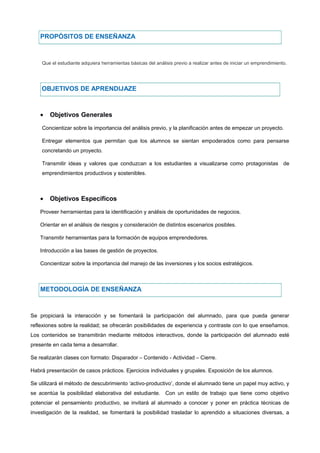 PROPÓSITOS DE ENSEÑANZA
Que el estudiante adquiera herramientas básicas del análisis previo a realizar antes de iniciar un emprendimiento.
OBJETIVOS DE APRENDIJAZE
• Objetivos Generales
Concientizar sobre la importancia del análisis previo, y la planificación antes de empezar un proyecto.
Entregar elementos que permitan que los alumnos se sientan empoderados como para pensarse
concretando un proyecto.
Transmitir ideas y valores que conduzcan a los estudiantes a visualizarse como protagonistas de
emprendimientos productivos y sostenibles.
• Objetivos Específicos
Proveer herramientas para la identificación y análisis de oportunidades de negocios.
Orientar en el análisis de riesgos y consideración de distintos escenarios posibles.
Transmitir herramientas para la formación de equipos emprendedores.
Introducción a las bases de gestión de proyectos.
Concientizar sobre la importancia del manejo de las inversiones y los socios estratégicos.
METODOLOGÍA DE ENSEÑANZA
Se propiciará la interacción y se fomentará la participación del alumnado, para que pueda generar
reflexiones sobre la realidad; se ofrecerán posibilidades de experiencia y contraste con lo que enseñamos.
Los contenidos se transmitirán mediante métodos interactivos, donde la participación del alumnado esté
presente en cada tema a desarrollar.
Se realizarán clases con formato: Disparador – Contenido - Actividad – Cierre.
Habrá presentación de casos prácticos. Ejercicios individuales y grupales. Exposición de los alumnos.
Se utilizará el método de descubrimiento ‘activo-productivo’, donde el alumnado tiene un papel muy activo, y
se acentúa la posibilidad elaborativa del estudiante. Con un estilo de trabajo que tiene como objetivo
potenciar el pensamiento productivo, se invitará al alumnado a conocer y poner en práctica técnicas de
investigación de la realidad, se fomentará la posibilidad trasladar lo aprendido a situaciones diversas, a
 