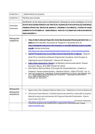 Monica gaeta
Unidad Nro. 2 Implementación de proyectos
Contenidos:
Identificación de las claves para la implementación. Búsqueda de socios estratégicos. El rol de
los inversores. El emprendedor como líder. Tipos de liderazgo. Formación de equipos de trabajo
interdisciplinarios. Las bases de la gestión de proyectos. La planificación y la importancia del
establecimiento de objetivos. Concientización sobre la importancia del análisis de distintos
escenarios posibles.
Bibliografía
obligatoria: • Freire, Andy. Pasión por Emprender. Color Efe. Avellaneda, Provincia de Bs As. Edición
2004.
https://claseadministracion.files.wordpress.com/2012/04/pasionporemprend
er.pdf
• Sobrado Fernández, Luis, Ceinos Sanz, Cristina, García M. Remo, Rebeca. Utilización
de las TIC en orientación profesional: Experiencias innovadoras. Unión Europea, la
Organización para la Cooperación. Volumen VIII, Número 21.
www.remo.ws/revistas/remo-23.pdf
• Silva Oliveira, María de Fátima. El Concepto del Emprendedorismo: ¿Todavía un
Problema? Revista Capital Científico – Eletrônica (RCCe) – ISSN 2177-4153 – Vol. 12
n.1 – Janeiro/Março 2014. Recebido em 13/12/2013 – Aprovado em 04/01/2014 –
Publicado em 15/01/2014.
Bibliografía
ampliatoria:
• Figuera Gazo, Pilar; Rodríguez Moreno, María Luisa. Reflexiones en torno al balance de
competencias: Concepto y herramientas para la construcción del proyecto profesional.
Ed. Universitat de Barcelona.
• Centro Interamericano para el Desarrollo del Conocimiento en la Formación Profesional.
Plataforma de gestión del conocimiento. Organización Internacional del Trabajo.
www.oitcinterfor.org/
Unidad Nro. 3 Planificar para concretar
Contenidos:
Gestión de proyectos. Definición del modelo de negocios. Plan de marketing. Su importancia.
Objetivos. Prioridades. Manejo de recursos. Estrategias de marketing. Análisis de riesgo
permanente. Identificación de oportunidades y amenazas. La importancia del asesoramiento
legal y contable.
Bibliografía
obligatoria: • Chignoli, Silvia – Raviolo, Paula. Mirada Comparativa sobre Métodos para Identificar
Competencias Laborales. Documento de Trabajo Nº 3. Noviembre 2010. El
emprendedorismo como campo de intersección: un abordaje desde las ciencias sociales
para las ciencias económicas.
http://www.econ.uba.ar/www/institutos/epistemologia/marco_archivos/ponencias/Actas
%20XIII/Trabajos%20Encuentro%20Catedras/Raviolo-Chignoli_Trabajo.pdf
• Kotler, Philip y Keller Kevin. Dirección de Marketing. Decimocuarta edición. Pearson
Educación, México, 2012 ISBN: 978-607-32-1245-8.
• Sainz de Vicuña Ancin, José María. El plan de marketing en la Pyme. Esic Editorial. Año
2010. ISBN 9788473567015.
Bibliografía
ampliatoria: • Claves para emprendedores. Conceptos básicos para planificar y desarrollar tu proyecto.
Material de apoyo para participantes del Programa Desarrollo Emprendedor. Buenos
Aires Ciudad. Año 2013.
http://www.contribuir.org.ar/images/Manual_del_Emprendedor.pdf
 