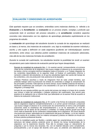 EVALUACIÓN Y CONDICIONES DE ACREDITACIÓN
Este apartado requiere que se considere, entendidas como instancias distintas, lo referido a la
Evaluación y la Acreditación. La evaluación es un proceso amplio, complejo y profundo que
comprende todo el acontecer del proceso educativo y la acreditación considera aspectos
concretos más relacionados con los objetivos de aprendizaje planteados explícitamente en los
programas de estudio.
La evaluación del aprendizaje del estudiante durante la cursada de las asignaturas se realizará
en base a, al menos, dos instancias de evaluación: una, bajo la modalidad de examen individual y
escrito; y otra sujeta a definición en cada asignatura (pudiendo ser individual/grupal, examen
domiciliario, entre otras). Las cátedras podrán establecer instancias de evaluación adicionales,
más allá de las dos instancias formales de acreditación.
Durante la cursada del cuatrimestre, los estudiantes tendrán la posibilidad de rendir un examen
recuperatorio para cada instancia de evaluación parcial que hayan desaprobado.
Ejemplo de modalidad de evaluación Nro. 1: Un examen parcial, correspondiente a la primera
mitad de los contenidos de la asignatura -que busca indagar el alcance en la comprensión de
los textos y de los conceptos teóricos trabajados hasta el momento- y un Trabajo integrador de
los contenidos desarrollados en la segunda mitad, al finalizar el cuatrimestre (informe o
narración a elección del estudiante), en el que los estudiantes logren dar cuenta del manejo de
los contenidos, y de una producción más autónoma en la disciplina.
Trabajos Prácticos (escritos) a modo de integración final de cada unidad temática, que
pretende trabajar sobre la producción de síntesis de contenidos e indagar la comprensión de
las principales corrientes. Este ejercicio al mismo tiempo, busca habilitar prácticas de lecturas y
escrituras académicas que acerquen a los estudiantes a lo que se le solicitará en el trabajo
integrador y al trabajo final.
Armado de una carpeta portfolio que dé cuenta del proceso de trabajo a lo largo de la cursada
que incluye a todas las actividades y trabajos prácticos del cuatrimestre, que servirá para
guiarlos en la realización de un informe final, que defenderán en el examen final de acuerdo al
sistema de evaluación institucional.
Ejemplo de modalidad de evaluación Nro. 2: En cuanto a las formas de evaluación propuestas
para la asignatura exigimos complementariamente a un primer parcial individual y presencial
-que busca indagar el alcance en la construcción de conocimientos en torno a las principales
posiciones sobre la enseñanza del emprendedorismo y si se ha alcanzado un nivel de
comprensión de los textos de las primeras 2 unidades- un trabajo práctico grupal que tenga
como meta el desarrollo de los contenidos indispensables de la asignatura. Se busca alcanzar
una producción propia, estimulada por la colaboración del grupo de trabajo, y a la vez creativa,
que dé cuenta de un análisis crítico en materia conceptual y práctico en relación al vínculo con
la futura práctica profesional docente.
Si bien la modalidad puede ser flexible y variable según las características de la cursada, la
estructura del trabajo práctico pretende poner en tensión los temas fundamentales de la
asignatura con la experiencia docente. Para ello la consigna exige un relevamiento de
preguntas a por lo menos dos docentes. Así, con el material relevado como complemento,
procesualmente y con el apoyo del docente como guía, se pretende una elaboración que
 