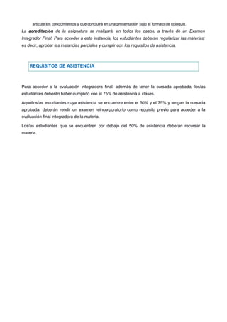 articule los conocimientos y que concluirá en una presentación bajo el formato de coloquio.
La acreditación de la asignatura se realizará, en todos los casos, a través de un Examen
Integrador Final. Para acceder a esta instancia, los estudiantes deberán regularizar las materias;
es decir, aprobar las instancias parciales y cumplir con los requisitos de asistencia.
Monica Alejandra gaeta Monica Alejandra gaeta
REQUISITOS DE ASISTENCIA
Para acceder a la evaluación integradora final, además de tener la cursada aprobada, los/as
estudiantes deberán haber cumplido con el 75% de asistencia a clases.
Aquellos/as estudiantes cuya asistencia se encuentre entre el 50% y el 75% y tengan la cursada
aprobada, deberán rendir un examen reincorporatorio como requisito previo para acceder a la
evaluación final integradora de la materia.
Los/as estudiantes que se encuentren por debajo del 50% de asistencia deberán recursar la
materia.
Monica gaeta
Monica Alejandra gaeta
 