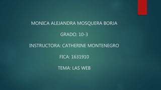 MONICA ALEJANDRA MOSQUERA BORJA
GRADO: 10-3
INSTRUCTORA: CATHERINE MONTENEGRO
FICA: 1631910
TEMA: LAS WEB
 