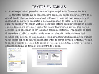 TEXTOS EN TABLAS
• Al texto que se incluye en las tablas se le puede aplicar los formatos fuente y
los formatos párrafo que se conocen, pero además se puede alinearlo dentro de la
celda Estando el cursor en la tabla con el botón derecho se activa el siguiente menú
contextual, en donde se encuentra la opción Alineación de Celdas y en la cual se
puede seleccionar: Alineación vertical: si se desea el texto en la parte superior, inferior
o centrada, como la alineación horizontal: izquierda, derecha o centro. Otra manera
de llegar a esta alineación es con la opción del menú contextual Propiedades de Tabla
El texto de una celda de la tabla puede tener una dirección horizontal o vertical.
El cursor debe de estar en la celda con el texto a modificar de dirección o si se trata de
varias celdas deben de estar seleccionadas antes de llamar al menú contextual y elegir
la opción Dirección del texto. Esta opción abre el siguiente diálogo en donde se elige la
dirección en la que se desea el texto dentro de la celda.
 