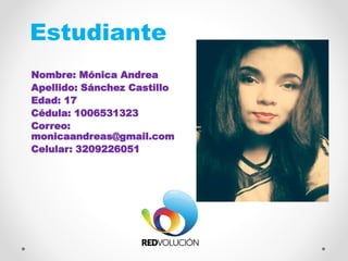 Estudiante
Nombre: Mónica Andrea
Apellido: Sánchez Castillo
Edad: 17
Cédula: 1006531323
Correo:
monicaandreas@gmail.com
Celular: 3209226051
FOTO