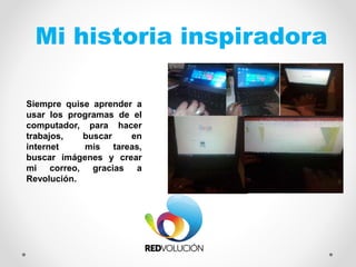 Mi historia inspiradora
Siempre quise aprender a
usar los programas de el
computador, para hacer
trabajos, buscar en
internet mis tareas,
buscar imágenes y crear
mi correo, gracias a
Revolución.
FOTO