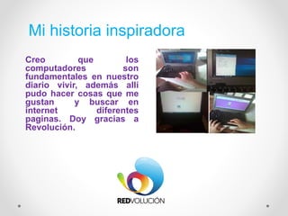 Mi historia inspiradora
Creo que los
computadores son
fundamentales en nuestro
diario vivir, además allí
pudo hacer cosas que me
gustan y buscar en
internet diferentes
paginas. Doy gracias a
Revolución.
 