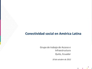 1
Conectividad social en América Latina
Grupo de trabajo de Acceso e
Infraestructura
Quito, Ecuador
10 de octubre de 2012
 