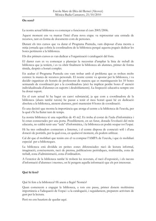 Escola Mare de Déu del Remei (Alcover)
Mònica Badia Cantarero, 21/10/2010
On som?
La nostra actual biblioteca va començar a funcionar el curs 2005/2006.
Aquest moment ens va marcar l’inici d’una nova etapa: va representar una entrada de
recursos, tant en forma de documents com de persones.
Durant els tres cursos que va durar el Programa Puntedu, vam disposar d’una mestra a
mitja jornada que cobria la coordinadora de la biblioteca perquè aquesta pogués dedicar les
hores pertinents a la biblioteca.
Els dos primers cursos es van dedicar a l’organització i catalogació del fons.
El darrer curs es va començar a plantejar la necessitat d’ampliar la línia de treball de
biblioteca que ja teníem, i es va obrir finalment la biblioteca als alumnes, primer de forma
tímida, després a horari complet.
En acabar el Programa Puntedu ens vam trobar amb el problema que es troben molts
centres: la manca de recursos personals. El nostre centre va apostar per la biblioteca, i va
decidir organitzar els horaris de professorat de manera que es mantinguessin les 10 hores
setmanals de coordinació per a la coordinadora (això ha implicat perdre hores d’ atenció
individualitzada d’alumnes en suports i desdoblaments). La Inspecció educativa sempre ens
ha donat suport.
En el curs actual hi ha hagut un canvi substancial, ja que com a coordinadora de la
biblioteca (abans també tutora) he passat a tenir el meu horari quasi bé en dedicació
absoluta a la biblioteca, atenent alumnes, però mantenint 8 hores de coordinació.
És una decisió que mostra la importància que atorga el centre a la biblioteca de l’escola, per
la qual s’hi ha lluitat tant de temps.
La nostra biblioteca té una superfície de 45 m2. Es troba al costat de l’aula d’informàtica i
hi estan connectades per una porta. Possiblement, en un futur, donada l’evolució del món
educatiu, no caldrà tenir una “aula” d’informàtica, i la biblioteca en podrà ocupar tot l’espai.
Hi ha tres ordinadors connectats a Internet, i el centre disposa de connexió wifi i d’una
dotació de portàtils, per la qual cosa, en qualsevol moment, els podem utilitzar.
Cal dir que el mobiliari que tenim ens el va comprar l’AMPA de l’escola, i que és mobiliari
especial per a biblioteques.
La biblioteca està dividida en petites zones diferenciades: racó de lectura informal,
imaginació, coneixements, racó de premsa, publicacions periòdiques, multimèdia, zona de
treball, zona d’administració, zona d’ordinadors.
A l’exterior de la biblioteca també hi trobem les novetats, el racó d’exposició, i els racons
d’informació d’alumnes i mestres, on hi pengem aquella informació que els pot interessar.
Què hi fem?
Què hi fem a la biblioteca? Hi anem a llegir? Només?
Quan comencem a engegar la biblioteca, a tots ens passa, primer donem moltíssima
importància a l’adequació de l’espai i a la catalogació, i seguidament, preparem activitats de
gust per la lectura.
Però no ens hauríem de quedar aquí.
 