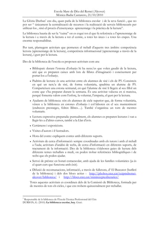 Escola Mare de Déu del Remei (Alcover)
Mònica Badia Cantarero, 21/10/2010
La Glòria Durban1
ens diu, quan parla de la biblioteca escolar i de la seva funció , que no
pot ser “ únicament la centralització de recursos i la realització de serveis bibliotecaris per
utilitzar-los , sinó el procés d’ensenyança- aprenentatge i la pràctica de la lectura”.
La biblioteca hauria de ser la “cuina” on es cogui tot el que fa referència a l’aprenentatge de
la lectura i a través de la lectura a tot el centre, a totes les àrees i a totes les etapes. Una
enorme responsabilitat.
Per tant, plantegem activitats que permeten el treball d’aquests tres àmbits: competència
lectora (aprenentatge de la lectura), competència informacional (aprenentatge a través de la
lectura), i gust per la lectura.
Des de la biblioteca de l’escola es proposen activitats com ara:
• Bibliopati: durant l’estona d’esbarjo hi ha nens/es que volen gaudir de la lectura,
aixì que es preparen caixes amb lots de llibres d’imaginació i coneixement per
portar-los a l’esbarjo.
• Padrins de lectura: és una activitat entre els alumnes de sisè i els de P5. Consisteix
en què un nen/a de sisè, de forma voluntària, apadrina un alumne de P5.
Comparteixen una estona setmanal, en què l’alumne de sisè li llegeix al seu fillol un
conte que s’ha preparat durant la setmana. És una activitat valuosa en si mateixa,
perquè fomenta valors com l’esforç, la voluntat, l’empatia, el gust per la lectura.
• Ajudants de biblioteca: són els alumnes de cicle superior que, de forma voluntària,
vénen a la biblioteca en estones d’esbarjo i col—laboren en el seu manteniment
(endrecen prestatges, folren llibres…). També s’organitza un torn de mestres
voluntaris.
• Lectura expressiva preparada: puntualment, els alumnes es preparen lectures i van a
llegir-les a d’altres cursos, també a la Llar d’avis.
• Certàmens i exposicions.
• Visites d’autors i il—lustradors.
• Hora del conte: expliquem contes amb diferents suports.
• Activitats de cerca d’informació: sempre coordinades amb els tutors i amb el treball
a l’aula; activitats d’anàlisi de webs, de cerca d’informació en diferents suports, de
tractament de la informació. Des de la biblioteca s’elaboren guies de lectura dels
diferents temes treballats a medi, on poden trobar referències bibliogràfiques i de
webs que els poden ajudar.
• Servei de préstec en horari extraescolar, amb ajuda de les famílies voluntàries (ja és
el quart curs que funciona amb èxit).
• Difusió de recomanacions, informació, a través de fulletons, d’ El Buscatot (butlletí
de la biblioteca) i dels dos blocs actius : http://phobos.xtec.cat/ceipmdremei-
alcover/biblioteca/ i http://blocs.xtec.cat/minireceptesliteraries/
Totes aquestes activitats es coordinen dels de la Comissió de Biblioteca, formada per
de mestres de tots els cicles, i que ens trobem quinzenalment per treballar.
1
Responsable de la biblioteca de l’Escola Tècnica Professional del Clot.
DURBAN, G. (2010): La biblioteca escolar, hoy. Graó.
 
