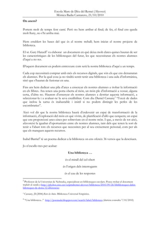 Escola Mare de Déu del Remei (Alcover)
Mònica Badia Cantarero, 21/10/2010
On anem?
Portem molt de temps fent camí. Però no hem arribat al final; de fet, el final ens queda
molt lluny, no s’hi arriba mai.
Hem establert les bases del que és el nostre treball; hem iniciat el nostre projecte de
biblioteca.
El sr. Gary Hatzell2
va elaborar un document en què deixa molt clares quines hauran de ser
les característiques de les biblioteques del futur, les que necessitaran els nostres alumnes
d’aquí a no res.
D’aquest document en podem entreveure com serà la nostra biblioteca d’aquí a un temps.
Cada cop necessitarà comptar amb més els recursos digitals, que són els que ens demanaran
els alumnes. Per la qual cosa ja no tindrà sentit tenir una biblioteca i una aula d’informàtica,
sinó que s’hauran de fusionar en una.
Fins ara hem dedicat una pila d’anys a ensenyar els nostres alumnes a trobar la informació
en els llibres. Ara tenen una porta oberta al món, un món ple d’informació a vessar, alguna
certa, d’altra no. Haurem d’ensenyar els nostres alumnes a destriar aquesta informació, a
seleccionar-la i a avaluar-ne la seva credibilitat. Com diu Daniel Cassany3
“l’oceà de dades
que inclou la xarxa és inabastable i inútil si no podem distingir les perles de les
escombraries”.
Això vol dir que la nostra biblioteca haurà d’esdevenir un espai de transformació de la
informació, d’exploració del món en què vivim, de planificació d’allò que cerquem; un espai
que ens proporcioni unes eines per sobreviure en el nostre món. I que, a través de tot això,
afavoreixi la igualtat d’oportunitats entre els nostres alumnes, tant dels que tenen la sort de
tenir a l’abast tots els recursos que necessiten per al seu creixement personal, com per als
que els manquen aquests recursos.
Isabel Barriel4
té un poema dedicat a la biblioteca on ens ofereix 36 versos que la descriuen.
Jo n’escullo tres per acabar:
Una biblioteca …
és el mirall del cel obert
és l’origen dels interrogants
és el cau de les respostes
2
Professor de la Universitat de Nebraska, especialitzat en biblioteques escolars. Poseu trobar el document
traduït al català a http://phobos.xtec.cat/ceipmdremei-alcover/biblioteca/2010/09/26/bbiblioteques-dahir-
bilioteques-de-dema-12-diferencies
3 Cassany, D.(2006):Rere les línies. Biblioteca Universal Empúries.
4
“Una biblioteca...” http://poesiaula.blogspot.com/search/label/biblioteca (darrera consulta 7/10/2010)
 