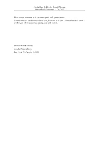 Escola Mare de Déu del Remei (Alcover)
Mònica Badia Cantarero, 21/10/2010
Hem avançat una mica, però encara en queda molt, per endavant.
No es construeix una biblioteca en un curs, ni en dos ni en tres... cal molt i molt de temps i
d’esforç, un esforç que es veu recompensat amb escreix.
Mònica Badia Cantarero
mbadia19@gmail.com
Barcelona, 21 d’octubre de 2010
 