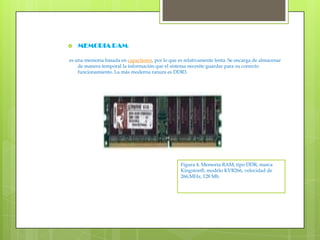 MEMORIA RAM: es una memoria basada en capacitores, por lo que es relativamente lenta. Se encarga de almacenar de manera temporal la información que el sistema necesite guardar para su correcto funcionamiento. La más moderna ranura es DDR3.Figura 4. Memoria RAM, tipo DDR, marca Kingston®, modelo KVR266, velocidad de 266,MHz, 128 Mb.