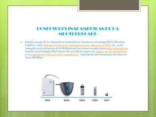 CONECTORES INALAMBRICAS DE LA MHOTHERBOARDDebido al auge de los dispositivos inalámbricos, basados en tecnología Wi-Fi (WirelessFidelity), como teléfonos celulares de última generación, dispositivos PDA, etc.; se ha integrado en la estructura de la Motherboard un emisor-receptor para redes inalámbricas, basados en el estándar 802.11n con ello se evita la compra de tarjetas de red inalámbricas y/o adaptadores USB para redes inalámbricas., soportando una transmisión de datos de hasta 300 Mbps.