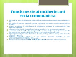 Funciones de al motherboard en la computadoraInterconectar  todos los dispositivos internos, tales como discos duros, unidades ópticas, disquetes, etc..Por medios de puertos, permitir la entrada  y salida de información con distintos dispositivos externos.Permitir la extensión de capacidades de la computadora por medio de ranuras especiales para tarjetas de expansión.Albergar el cerebro de la computadora: el microprocesador, en un conector especial para el.Adecuarse son la velocidad del microprocesador, en un conector por medio de un circuito integrado especial llamado « CHIPSET»  el cual viene soltando también a la placa.Opcionalmente integrar ciertos dispositivos de video, audio y red en la placa y evitar el uso de tarjetas de expansión.Distribuir electricidad adecuada a sus distintos elementos montados en ella (CHIPSET,PUERTOS,MEMORIA RAM, etc.,). Soportar la inserción memoria RAM  Y MEMORIA CACHÈ en ranuras  especiales para ellas.