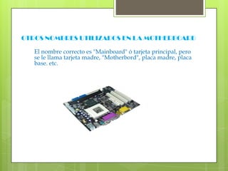OTROS NOMBRES UTILIZADOS EN LA MOTHERBOARDEl nombre correcto es "Mainboard" ó tarjeta principal, pero se le llama tarjeta madre, "Motherbord", placa madre, placa base. etc.