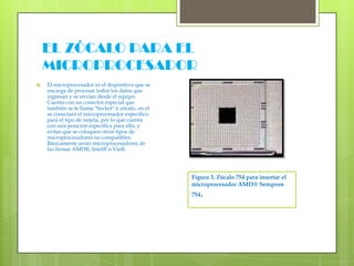 EL ZÓCALO PARA EL MICROPROCESADOR El microprocesador es el dispositivo que se encarga de procesar todos los datos que ingresan y se envían desde el equipo. Cuenta con un conector especial que también se le llama "Socket" ó zócalo, en el se conectará el microprocesador específico para el tipo de tarjeta, por lo que cuenta con una posición específica para ello, y evitar que se coloquen otros tipos de microprocesadores no compatibles. Básicamente serán microprocesadores de las firmas AMD®, Intel® ó Via®.Figura 3. Zócalo 754 para insertar el microprocesador AMD® Sempron 754.