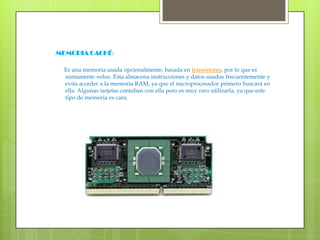 MEMORIA CACHÉ: Es una memoria usada opcionalmente, basada en transistores, por lo que es sumamente veloz. Esta almacena instrucciones y datos usados frecuentemente y evita acceder a la memoria RAM, ya que el microprocesador primero buscará en ella. Algunas tarjetas contaban con ella pero es muy raro utilizarla, ya que este tipo de memoria es cara.