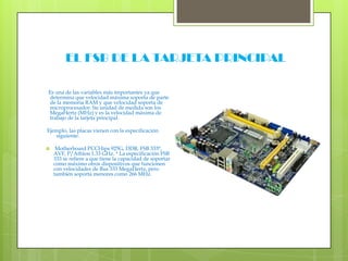  EL FSB DE LA TARJETA PRINCIPAL  Es una de las variables más importantes ya que determina que velocidad máxima soporta de parte de la memoria RAM y que velocidad soporta de microprocesador. Su unidad de medida son los MegaHertz (MHz) y es la velocidad máxima de trabajo de la tarjeta principal.  Ejemplo, las placas vienen con la especificación siguiente: Motherboard PCCHips 925G, DDR, FSB 333*, AVF, P/Athlon 1.33 GHz. * La especificación FSB 333 se refiere a que tiene la capacidad de soportar como máximo otros dispositivos que funcionen con velocidades de Bus 333 MegaHertz, pero también soporta menores como 266 MHz.