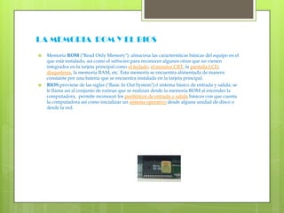 LA MEMORIA  ROM Y EL BIOSMemoria ROM ("ReadOnlyMemory"): almacena las características básicas del equipo en el que está instalado, así como el software para reconocer algunos otros que no vienen integrados en la tarjeta principal como el teclado, el monitor CRT, la pantalla LCD, disqueteras, la memoria RAM, etc. Esta memoria se encuentra alimentada de manera constante por una batería que se encuentra instalada en la tarjeta principal.BIOSproviene de las siglas ("Basic In OutSystem") ó sistema básico de entrada y salida: se le llama así al conjunto de rutinas que se realizan desde la memoria ROM al encender la computadora,  permite reconocer los periféricos de entrada y salida básicos con que cuenta la computadora así como inicializar un sistema operativo desde alguna unidad de disco o desde la red.