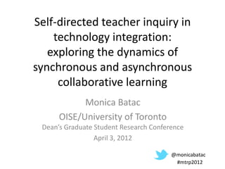 Self-directed teacher inquiry in
    technology integration:
   exploring the dynamics of
synchronous and asynchronous
     collaborative learning
            Monica Batac
      OISE/University of Toronto
 Dean’s Graduate Student Research Conference
                 April 3, 2012

                                        @monicabatac
                                         #mtrp2012
 