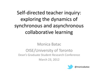 Self-directed teacher inquiry:
   exploring the dynamics of
synchronous and asynchronous
     collaborative learning

            Monica Batac
      OISE/University of Toronto
 Dean’s Graduate Student Research Conference
               March 23, 2012

                                        @monicabatac
 