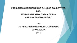 PROBLEMAS AMBIENTALES DE EL LUGAR DONDE VIVES:
POR:
MONICA VALENTINA GARCIA SERNA
CARINA AGUDELO JIMENEZ
10°4
I. E. PBRO. BERNARDO MONTOYA GIRALDO
COPACABANA
2015
 