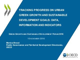 TRACKING PROGRESS ON URBAN
GREEN GROWTH AND SUSTAINABLE
DEVELOPMENT GOALS: DATA,
INFORMATION AND INDICATORS
GREEN GROWTH AND SUSTAINABLE DEVELOPMENT FORUM 2016
10 NOVEMBER 2016
Monica Brezzi
Public Governance and Territorial Development Directorate,
OECD
 