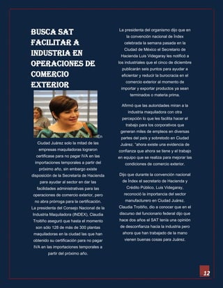 12 
Busca SAT facilitar a industria en operaciones de comercio exterior 
En Ciudad Juárez solo la mitad de las empresas maquiladoras lograron certificase para no pagar IVA en las importaciones temporales a partir del próximo año, sin embargo existe disposición de la Secretaría de Hacienda para ayudar al sector en dar las facilidades administrativas para las operaciones de comercio exterior, pero no abra prórroga para la certificación. 
La presidenta del Consejo Nacional de la Industria Maquiladora (INDEX), Claudia Troitiño aseguró que hasta el momento son sólo 128 de más de 300 plantas maquiladoras en la ciudad las que han obtenido su certificación para no pagar IVA en las importaciones temporales a partir del próximo año. 
La presidenta del organismo dijo que en la convención nacional de Índex celebrada la semana pasada en la Ciudad de México el Secretario de Hacienda Luis Videgaray les notificó a los industriales que el cinco de diciembre publicarán seis puntos para ayudar a eficientar y reducir la burocracia en el comercio exterior al momento de importar y exportar productos ya sean terminados o materia prima. 
Afirmó que las autoridades miran a la industria maquiladora con otra percepción lo que les facilita hacer el trabajo para los corporativos que generan miles de empleos en diversas partes del país y sobretodo en Ciudad Juárez. “ahora existe una evidencia de confianza que ahora se tiene y el trabajo en equipo que se realiza para mejorar las condiciones de comercio exterior. 
Dijo que durante la convención nacional de Índex el secretario de Hacienda y Crédito Público, Luis Videgaray, reconoció la importancia del sector manufacturero en Ciudad Juárez. Claudia Troitiño, dio a conocer que en el discurso del funcionario federal dijo que hace dos años el SAT tenía una opinión de desconfianza hacia la industria pero ahora que han trabajado de la mano vienen buenas cosas para Juárez. 