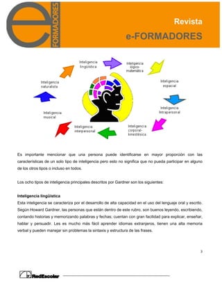 Revista
e-FORMADORES
3
Es importante mencionar que una persona puede identificarse en mayor proporción con las
características de un solo tipo de inteligencia pero esto no significa que no pueda participar en alguno
de los otros tipos o incluso en todos.
Los ocho tipos de inteligencia principales descritos por Gardner son los siguientes:
Inteligencia lingüística
Esta inteligencia se caracteriza por el desarrollo de alta capacidad en el uso del lenguaje oral y escrito.
Según Howard Gardner, las personas que están dentro de este rubro, son buenos leyendo, escribiendo,
contando historias y memorizando palabras y fechas; cuentan con gran facilidad para explicar, enseñar,
hablar y persuadir. Les es mucho más fácil aprender idiomas extranjeros, tienen una alta memoria
verbal y pueden manejar sin problemas la sintaxis y estructura de las frases.
 