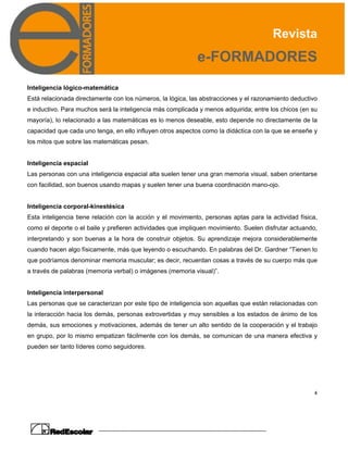 Revista
e-FORMADORES
4
Inteligencia lógico-matemática
Está relacionada directamente con los números, la lógica, las abstracciones y el razonamiento deductivo
e inductivo. Para muchos será la inteligencia más complicada y menos adquirida; entre los chicos (en su
mayoría), lo relacionado a las matemáticas es lo menos deseable, esto depende no directamente de la
capacidad que cada uno tenga, en ello influyen otros aspectos como la didáctica con la que se enseñe y
los mitos que sobre las matemáticas pesan.
Inteligencia espacial
Las personas con una inteligencia espacial alta suelen tener una gran memoria visual, saben orientarse
con facilidad, son buenos usando mapas y suelen tener una buena coordinación mano-ojo.
Inteligencia corporal-kinestésica
Esta inteligencia tiene relación con la acción y el movimiento, personas aptas para la actividad física,
como el deporte o el baile y prefieren actividades que impliquen movimiento. Suelen disfrutar actuando,
interpretando y son buenas a la hora de construir objetos. Su aprendizaje mejora considerablemente
cuando hacen algo físicamente, más que leyendo o escuchando. En palabras del Dr. Gardner “Tienen lo
que podríamos denominar memoria muscular; es decir, recuerdan cosas a través de su cuerpo más que
a través de palabras (memoria verbal) o imágenes (memoria visual)”.
Inteligencia interpersonal
Las personas que se caracterizan por este tipo de inteligencia son aquellas que están relacionadas con
la interacción hacia los demás, personas extrovertidas y muy sensibles a los estados de ánimo de los
demás, sus emociones y motivaciones, además de tener un alto sentido de la cooperación y el trabajo
en grupo, por lo mismo empatizan fácilmente con los demás, se comunican de una manera efectiva y
pueden ser tanto líderes como seguidores.
 