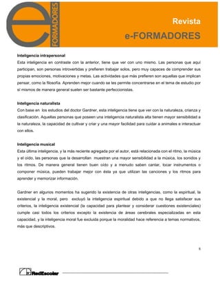 Revista
e-FORMADORES
5
Inteligencia intrapersonal
Esta inteligencia en contraste con la anterior, tiene que ver con uno mismo. Las personas que aquí
participan, son personas introvertidas y prefieren trabajar solos, pero muy capaces de comprender sus
propias emociones, motivaciones y metas. Las actividades que más prefieren son aquellas que implican
pensar, como la filosofía. Aprenden mejor cuando se les permite concentrarse en el tema de estudio por
sí mismos de manera general suelen ser bastante perfeccionistas.
Inteligencia naturalista
Con base en los estudios del doctor Gardner, esta inteligencia tiene que ver con la naturaleza, crianza y
clasificación. Aquellas personas que poseen una inteligencia naturalista alta tienen mayor sensibilidad a
la naturaleza, la capacidad de cultivar y criar y una mayor facilidad para cuidar a animales e interactuar
con ellos.
Inteligencia musical
Esta última inteligencia, y la más reciente agregada por el autor, está relacionada con el ritmo, la música
y el oído, las personas que la desarrollan muestran una mayor sensibilidad a la música, los sonidos y
los ritmos. De manera general tienen buen oído y a menudo saben cantar, tocar instrumentos o
componer música, pueden trabajar mejor con ésta ya que utilizan las canciones y los ritmos para
aprender y memorizar información.
Gardner en algunos momentos ha sugerido la existencia de otras inteligencias, como la espiritual, la
existencial y la moral, pero excluyó la inteligencia espiritual debido a que no llega satisfacer sus
criterios, la inteligencia existencial (la capacidad para plantear y considerar cuestiones existenciales)
cumple casi todos los criterios excepto la existencia de áreas cerebrales especializadas en esta
capacidad, y la inteligencia moral fue excluida porque la moralidad hace referencia a temas normativos,
más que descriptivos.
 