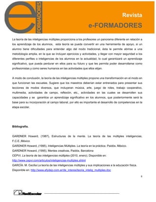 Revista
e-FORMADORES
6
La teoría de las inteligencias múltiples proporciona a los profesores un panorama diferente en relación a
los aprendizaje de los alumnos, esta teoría se puede convertir en una herramienta de apoyo, si un
alumno tiene dificultades para entender algo del modo tradicional, ésta le permite abrirse a una
metodología amplia, en la que se incluyan ejercicios y actividades, y llegar con mayor seguridad a los
diferentes perfiles o inteligencias de los alumnos en la actualidad, lo cual garantizará un aprendizaje
significativo, que pueda perdurar en ellos para su futuro y que les permita poder desarrollarse como
profesionistas y como seres humanos en las actividades que ellos elijan.
A modo de conclusión, la teoría de las inteligencias múltiples propone una transformación en el modo en
que funcionan las escuelas. Sugiere que los maestros deberían estar entrenados para presentar sus
lecciones de modos diversos, que incluyeran música, arte, juego de roles, trabajo cooperativo,
multimedia, actividades de campo, reflexión, etc., actividades en las cuales se desarrollen sus
capacidades y se garantice un aprendizaje significativo en los alumnos, que posteriormente será la
base para su incorporación al campo laboral, por ello es importante el desarrollo de competencias en la
etapa escolar.
Bibliografía.
GARDNER Howard, (1987), Estructuras de la mente. La teoría de las múltiples inteligencias,
F.C.E.,México
GARDNER Howard, (1995), Inteligencias Múltiples. La teoría en la práctica. Paidós, México.
GARDNER Howard, (1995), Mentes creativas, Paidós, Barcelona
CEPVI. La teoría de las inteligencias múltiples (2010, enero). Disponible en:
http://www.cepvi.com/articulos/inteligencias-multiples.shtml
GARCÍA. M. Cecilia La teoría de las inteligencias múltiples y sus implicaciones a la educación física.
Disponible en: http://www.efydep.com.ar/de_interes/teoria_intelig_multiples.doc
 