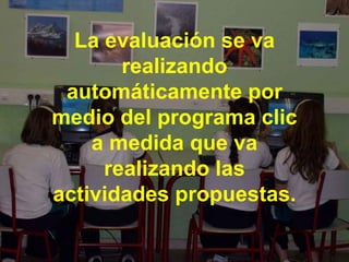 La evaluación se va realizando automáticamente por medio del programa clic a medida que va realizando las actividades propuestas. 