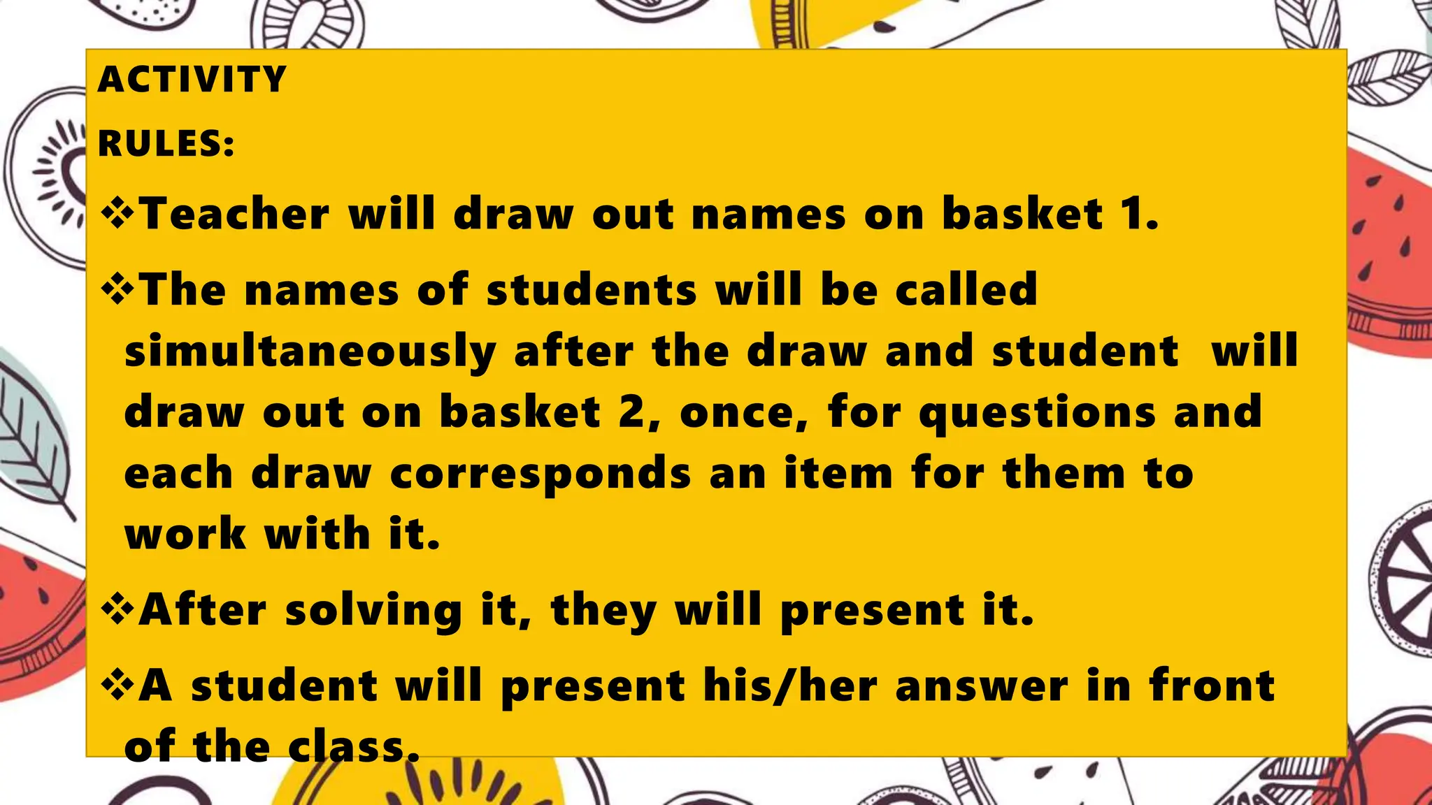 ACTIVITY
RULES:
Teacher will draw out names on basket 1.
The names of students will be called
simultaneously after the draw and student will
draw out on basket 2, once, for questions and
each draw corresponds an item for them to
work with it.
After solving it, they will present it.
A student will present his/her answer in front
of the class.
 
