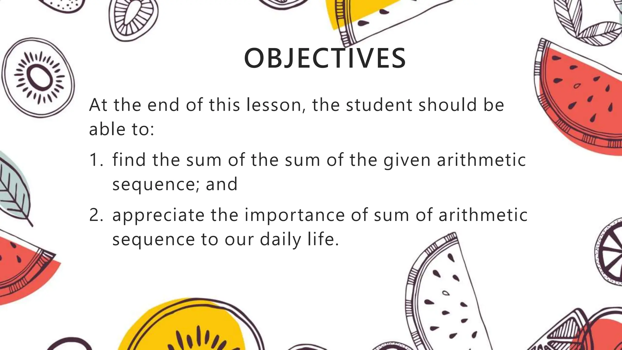 OBJECTIVES
At the end of this lesson, the student should be
able to:
1. find the sum of the sum of the given arithmetic
sequence; and
2. appreciate the importance of sum of arithmetic
sequence to our daily life.
 