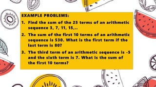 EXAMPLE PROBLEMS:
1. Find the sum of the 25 terms of an arithmetic
sequence 3, 7, 11, 15,..
2. The sum of the first 10 terms of an arithmetic
sequence is 530. What is the first term if the
last term is 80?
3. The third term of an arithmetic sequence is -5
and the sixth term is 7. What is the sum of
the first 10 terms?
 